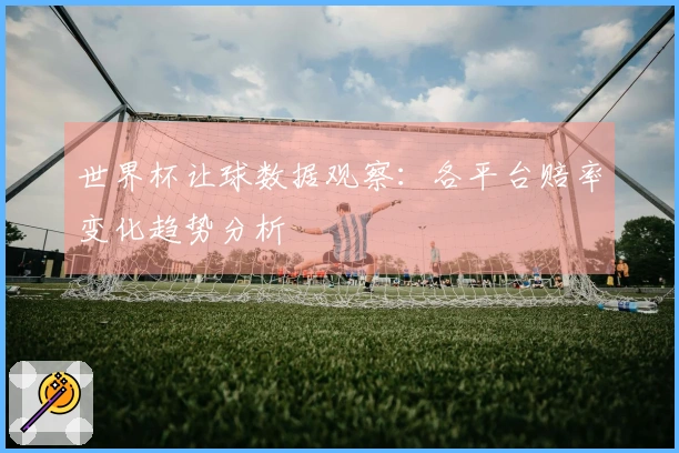 世界杯让球数据观察：各平台赔率变化趋势分析