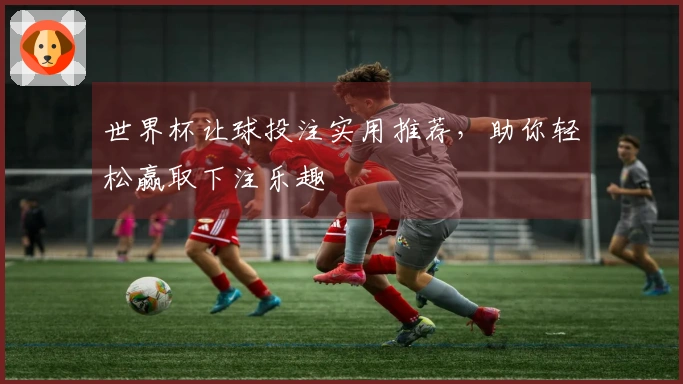 世界杯让球投注实用推荐，助你轻松赢取下注乐趣